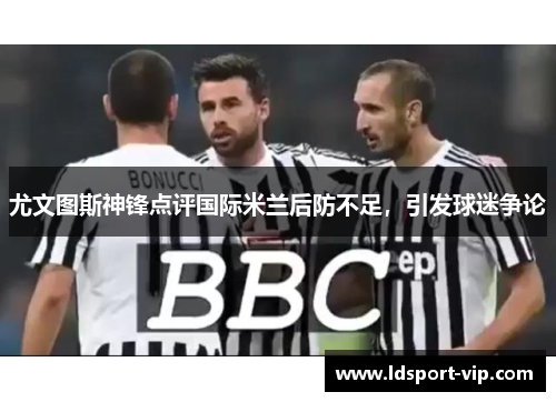 尤文图斯神锋点评国际米兰后防不足，引发球迷争论